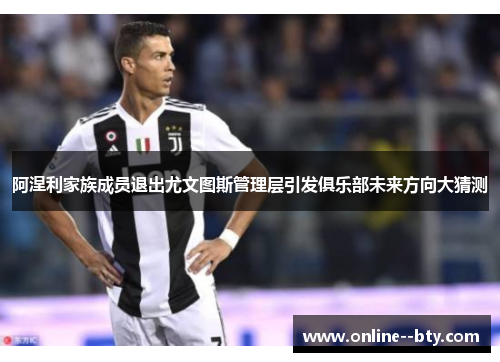 阿涅利家族成员退出尤文图斯管理层引发俱乐部未来方向大猜测